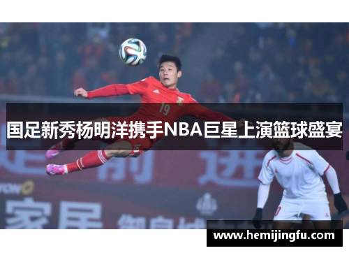 国足新秀杨明洋携手NBA巨星上演篮球盛宴